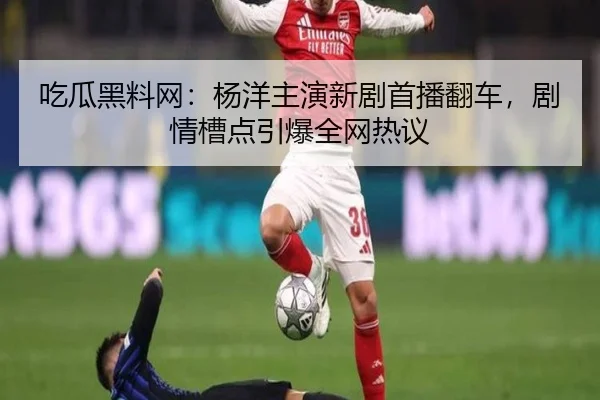吃瓜黑料网：杨洋主演新剧首播翻车，剧情槽点引爆全网热议