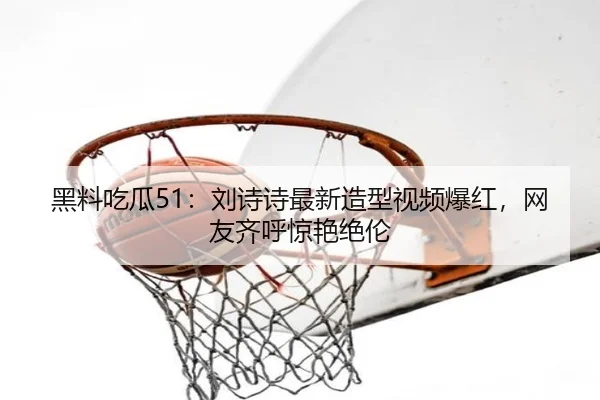 黑料吃瓜51：刘诗诗最新造型视频爆红，网友齐呼惊艳绝伦