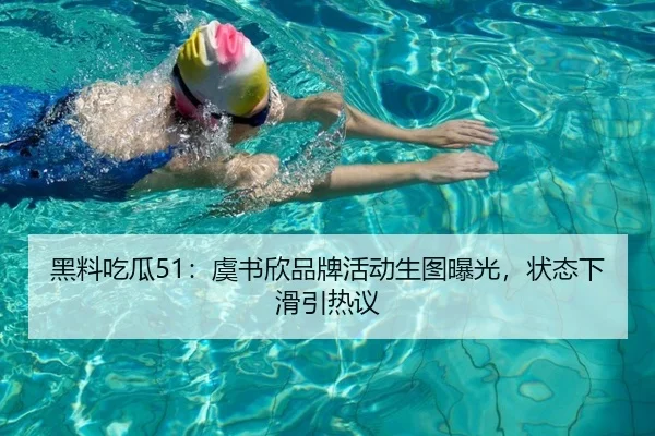黑料吃瓜51：虞书欣品牌活动生图曝光，状态下滑引热议