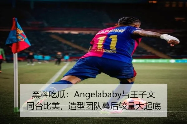 黑料吃瓜：Angelababy与王子文同台比美，造型团队幕后较量大起底